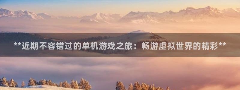 新城平台注册资金多少钱：**近期不容错过的单机游戏之旅：畅游虚拟世界的精彩**